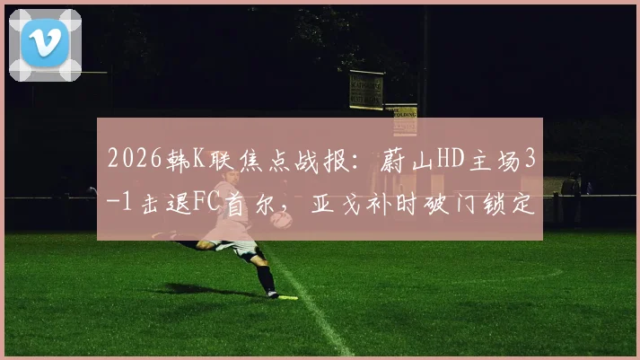 2026韩K联焦点战报：蔚山HD主场3-1击退FC首尔，亚戈补时破门锁定胜局，附全场集锦与技术统计