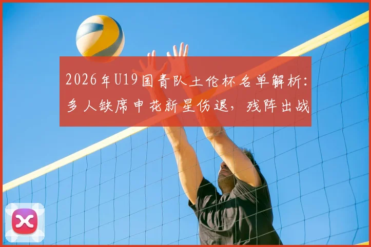 2026年U19国青队土伦杯名单解析：多人缺席申花新星伤退，残阵出战前景如何？