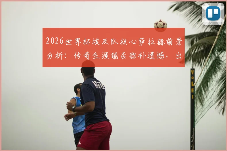 2026世界杯埃及队核心萨拉赫前景分析：传奇生涯能否弥补遗憾，出线关键战全解读