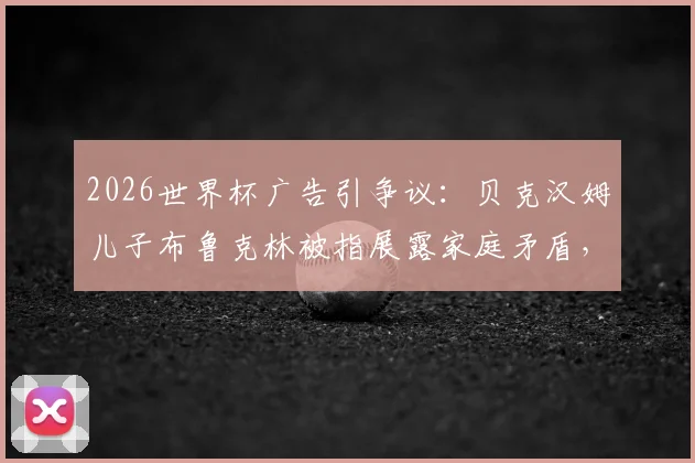 2026世界杯广告引争议：贝克汉姆儿子布鲁克林被指展露家庭矛盾，遭网友批评细节分析