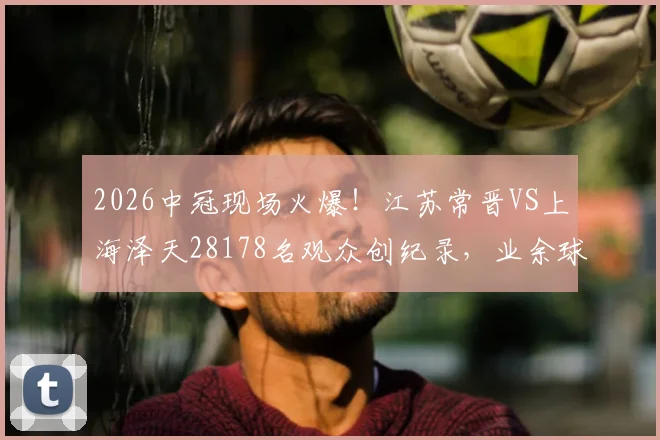 2026中冠现场火爆！江苏常晋VS上海泽天28178名观众创纪录，业余球市天花板解析