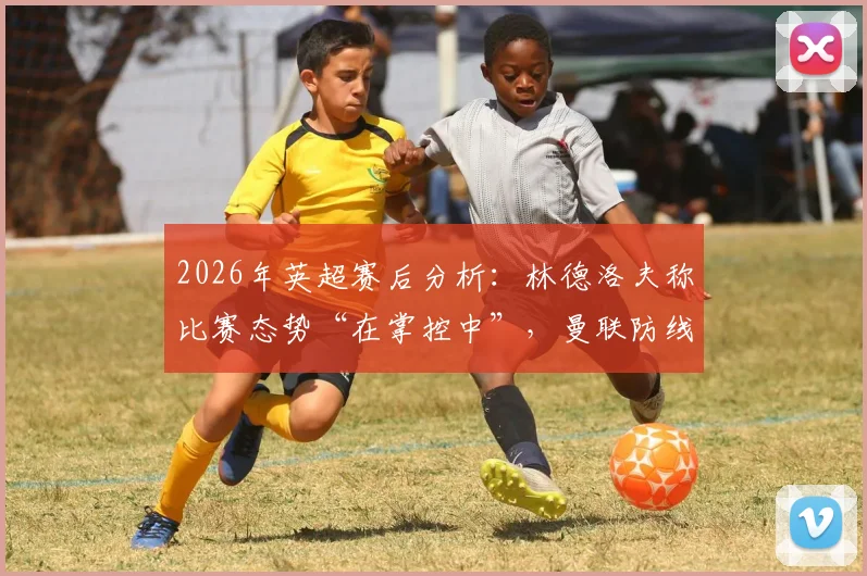 2026年英超赛后分析:林德洛夫称比赛态势“在掌控中”,曼联防线建设的积极启示