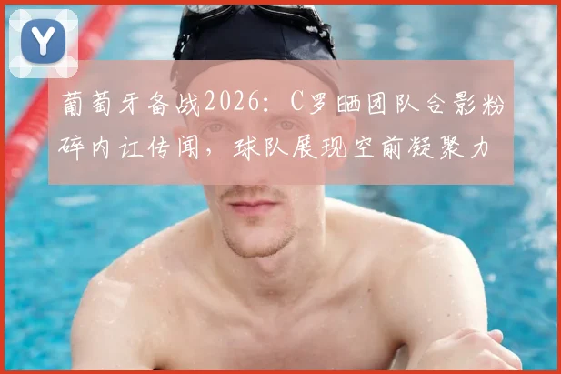 葡萄牙备战2026：C罗晒团队合影粉碎内讧传闻，球队展现空前凝聚力