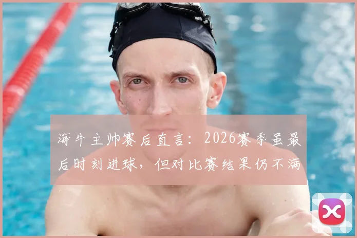 海牛主帅赛后直言:2026赛季虽最后时刻进球,但对比赛结果仍不满意,详解球队场上表现