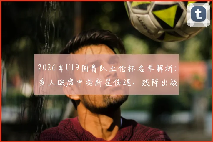 2026年U19国青队土伦杯名单解析：多人缺席申花新星伤退，残阵出战前景如何？