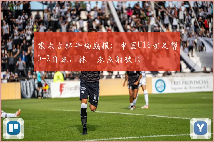 蒙太古杯半场战报：中国U16女足暂0-2日本，林祐未点射破门