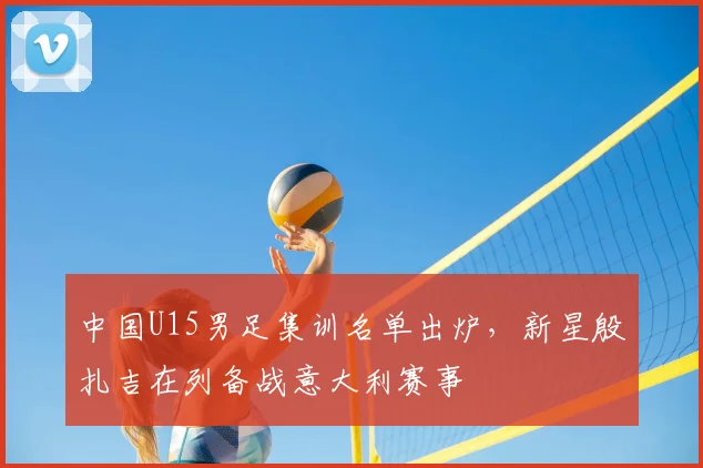 中国U15男足集训名单出炉,新星殷扎吉在列备战意大利赛事