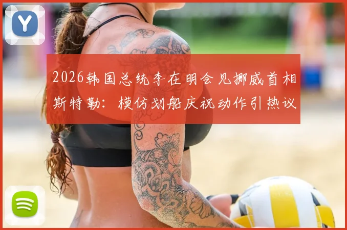 2026韩国总统李在明会见挪威首相斯特勒：模仿划船庆祝动作引热议，现场趣闻与照片全解析