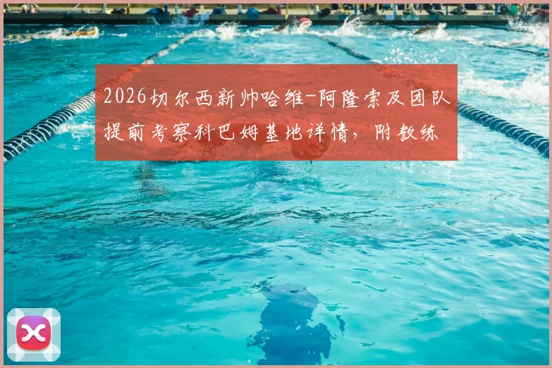 2026切尔西新帅哈维-阿隆索及团队提前考察科巴姆基地详情,附教练组核心成员履历分析
