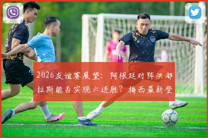 2026友谊赛展望:阿根廷对阵洪都拉斯能否实现六连胜?梅西最新登场动态分析