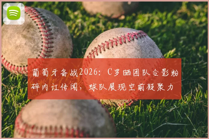 葡萄牙备战2026：C罗晒团队合影粉碎内讧传闻，球队展现空前凝聚力