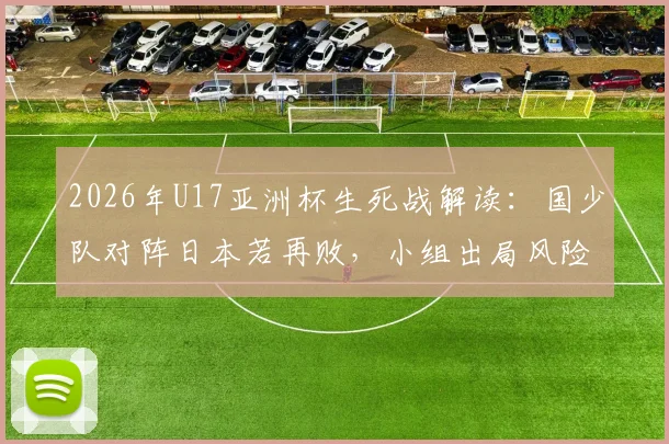 2026年U17亚洲杯生死战解读：国少队对阵日本若再败，小组出局风险有多大？附历史交锋与出线形势