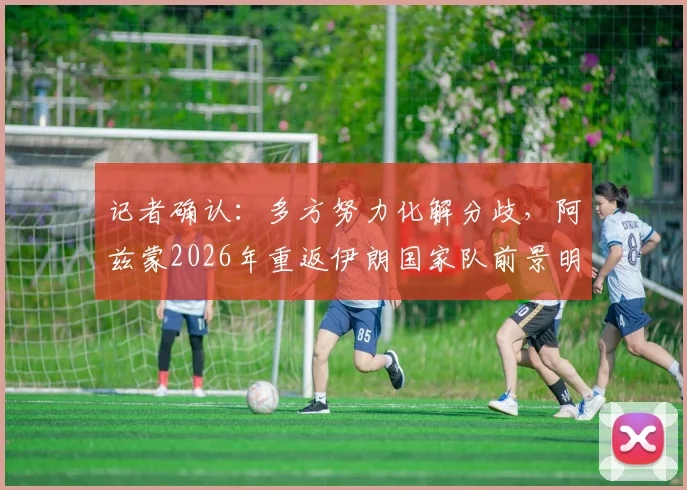 记者确认:多方努力化解分歧,阿兹蒙2026年重返伊朗国家队前景明朗,解析回归对世预赛关键影响