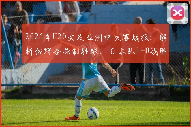 2026年U20女足亚洲杯决赛战报：解析佐野杏花制胜球，日本队1-0战胜朝鲜队夺冠历程与阵容分析