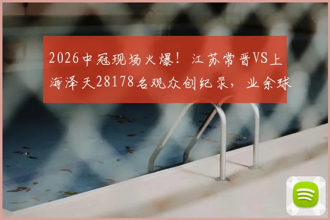 2026中冠现场火爆！江苏常晋VS上海泽天28178名观众创纪录，业余球市天花板解析