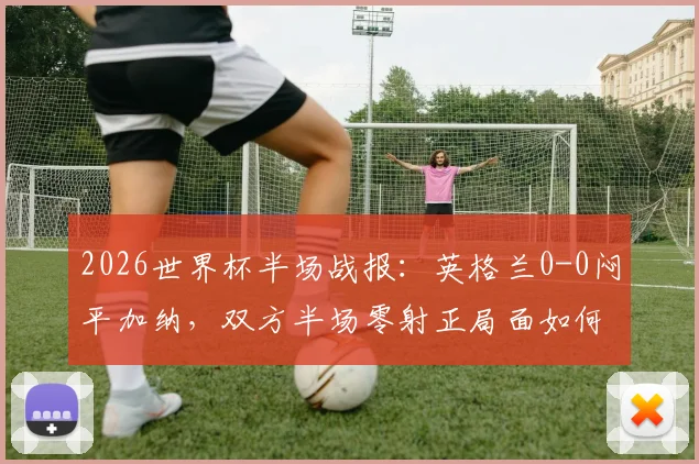 2026世界杯半场战报：英格兰0-0闷平加纳，双方半场零射正局面如何打破？