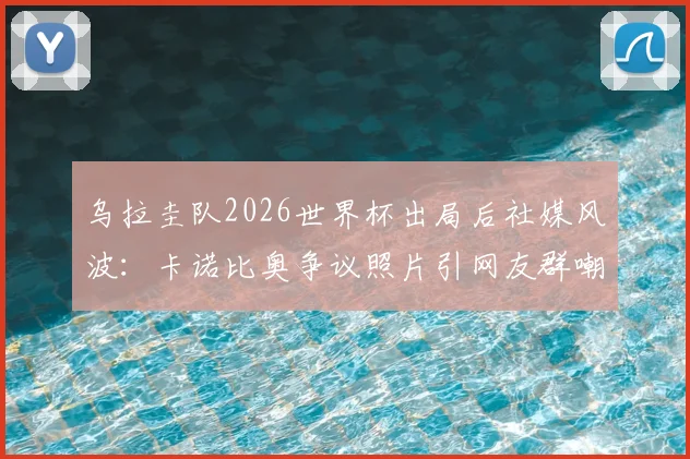 乌拉圭队2026世界杯出局后社媒风波：卡诺比奥争议照片引网友群嘲，球队形象管理遭质疑
