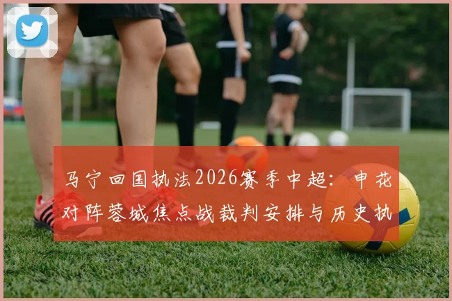 马宁回国执法2026赛季中超:申花对阵蓉城焦点战裁判安排与历史执法数据解读