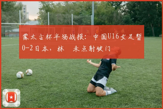 蒙太古杯半场战报:中国U16女足暂0-2日本,林祐未点射破门