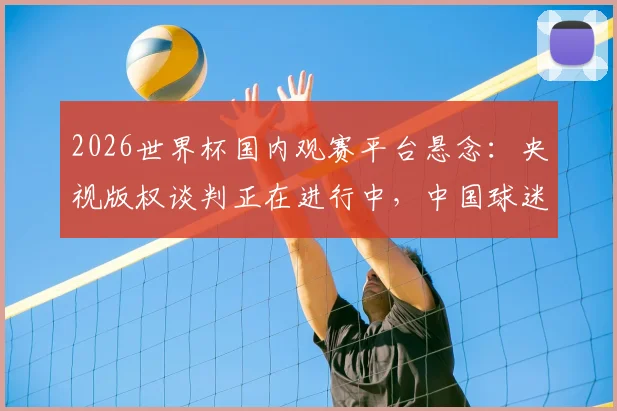 2026世界杯国内观赛平台悬念:央视版权谈判正在进行中,中国球迷需关注哪些关键信号?