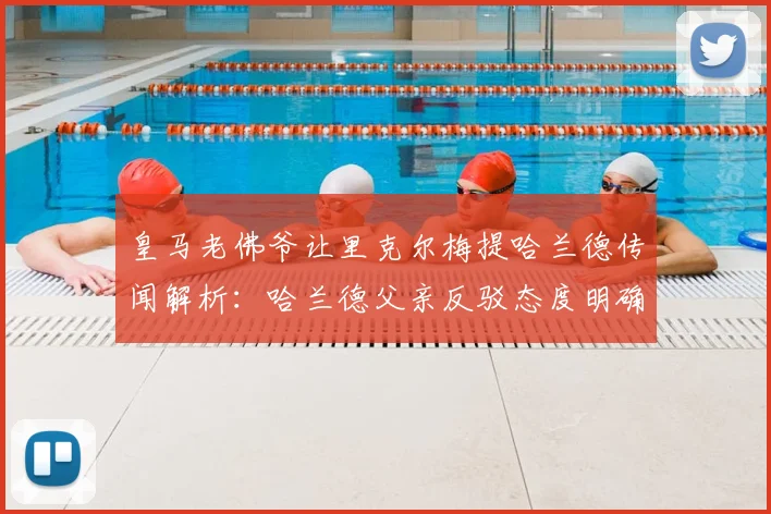 皇马老佛爷让里克尔梅提哈兰德传闻解析：哈兰德父亲反驳态度明确，2026转会前景深度剖析
