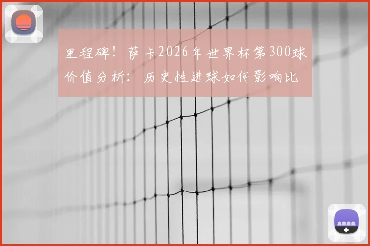里程碑！萨卡2026年世界杯第300球价值分析：历史性进球如何影响比赛进程与球迷热议话题盘点
