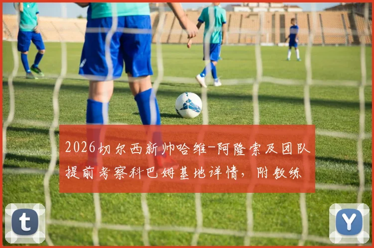 2026切尔西新帅哈维-阿隆索及团队提前考察科巴姆基地详情，附教练组核心成员履历分析