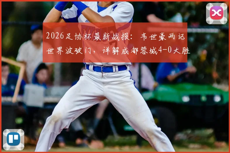 2026足协杯最新战报：韦世豪两记世界波破门，详解成都蓉城4-0大胜上海泽天晋级关键点
