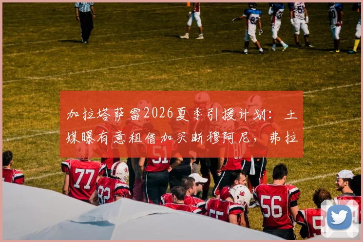加拉塔萨雷2026夏季引援计划：土媒曝有意租借加买断穆阿尼，弗拉霍维奇成备选目标