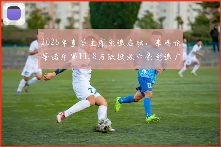 2026年皇马主席竞选启动，弗洛伦蒂诺斥资11.8万欧投放六条竞选广告引西媒关注