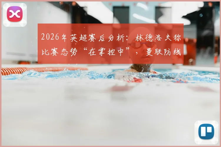 2026年英超赛后分析：林德洛夫称比赛态势“在掌控中”，曼联防线建设的积极启示