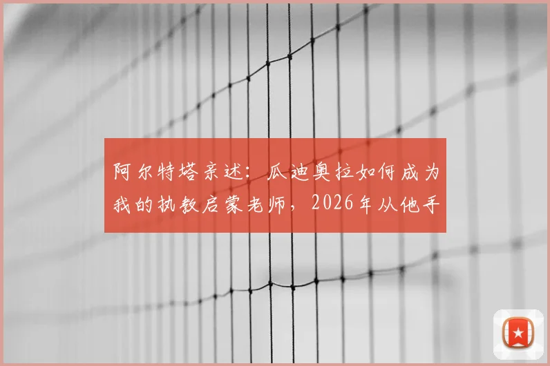 阿尔特塔亲述:瓜迪奥拉如何成为我的执教启蒙老师,2026年从他手中夺冠那一刻意义非凡