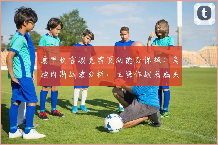 意甲收官战克雷莫纳能否保级？乌迪内斯战意分析，主场作战或成关键