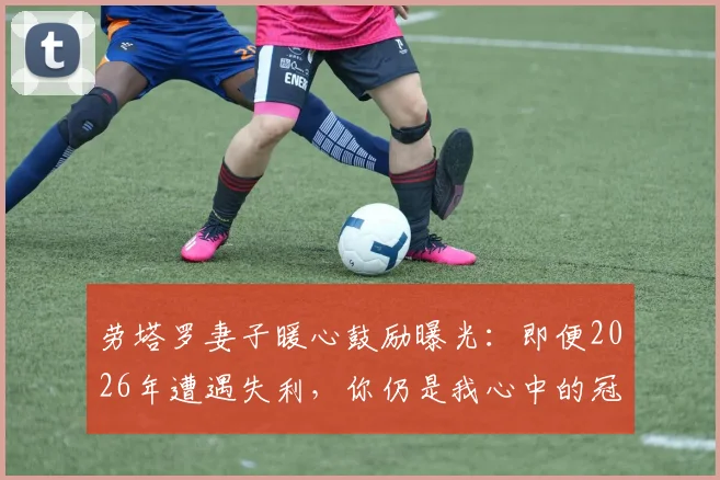 劳塔罗妻子暖心鼓励曝光:即便2026年遭遇失利,你仍是我心中的冠军与赢家