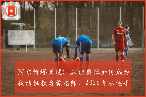 阿尔特塔亲述：瓜迪奥拉如何成为我的执教启蒙老师，2026年从他手中夺冠那一刻意义非凡