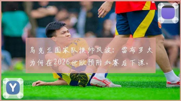 乌克兰国家队换帅风波:雷布罗夫为何在2026世欧预附加赛后下课,潜在新帅人选引发猜想