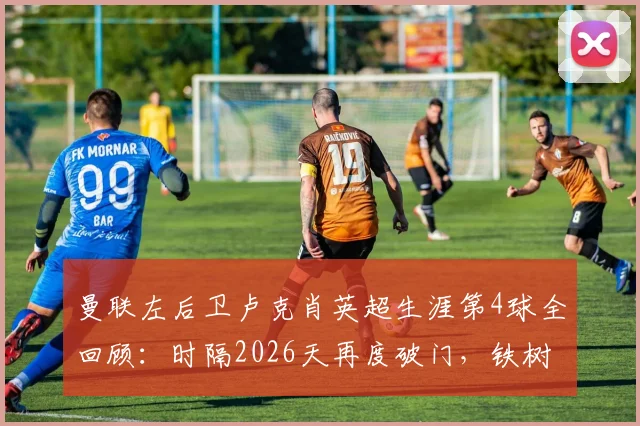 曼联左后卫卢克肖英超生涯第4球全回顾：时隔2026天再度破门，铁树开花名场面盘点