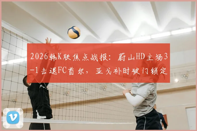 2026韩K联焦点战报：蔚山HD主场3-1击退FC首尔，亚戈补时破门锁定胜局，附全场集锦与技术统计