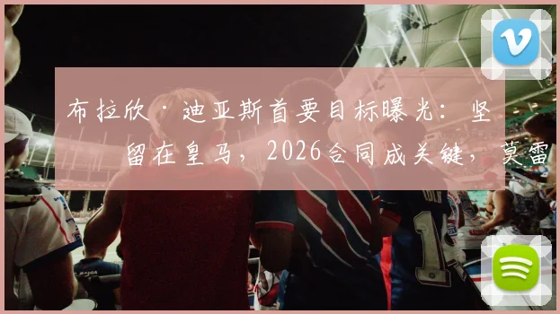 布拉欣·迪亚斯首要目标曝光：坚定留在皇马，2026合同成关键，莫雷托最新透露留队意愿与谈判进展