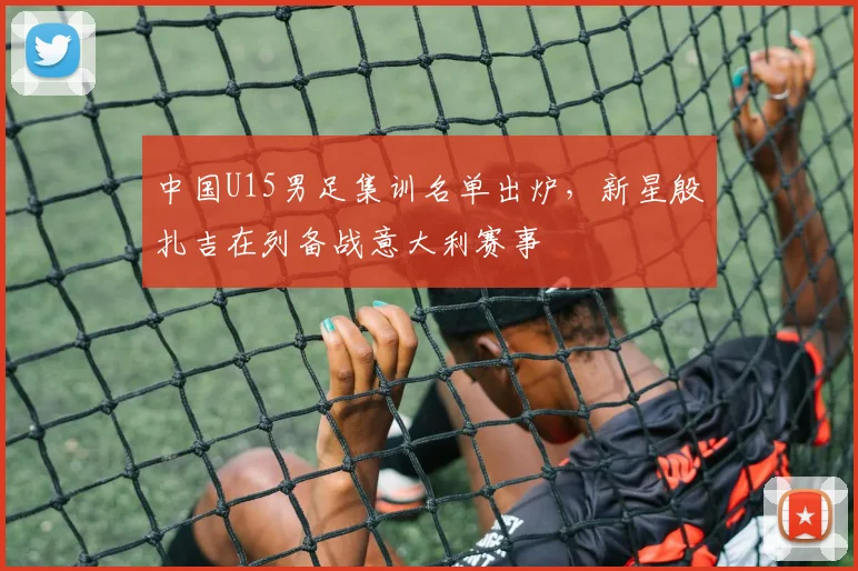中国U15男足集训名单出炉，新星殷扎吉在列备战意大利赛事