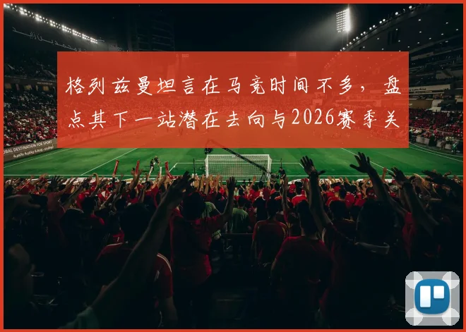 格列兹曼坦言在马竞时间不多，盘点其下一站潜在去向与2026赛季关键数据