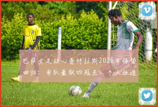 巴萨女足核心普特拉斯2026年强势回归：率队豪取四冠王，个人独造33球全程解析