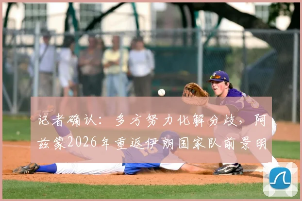 记者确认：多方努力化解分歧，阿兹蒙2026年重返伊朗国家队前景明朗，解析回归对世预赛关键影响