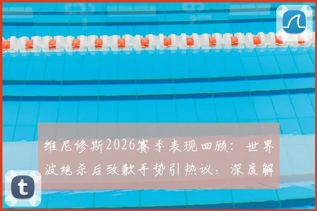 维尼修斯2026赛季表现回顾：世界波绝杀后致歉手势引热议，深度解读伯纳乌球迷态度转变