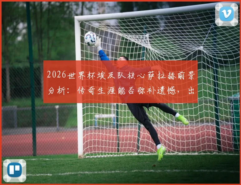 2026世界杯埃及队核心萨拉赫前景分析：传奇生涯能否弥补遗憾，出线关键战全解读