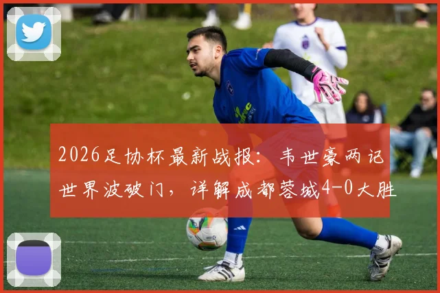 2026足协杯最新战报:韦世豪两记世界波破门,详解成都蓉城4-0大胜上海泽天晋级关键点