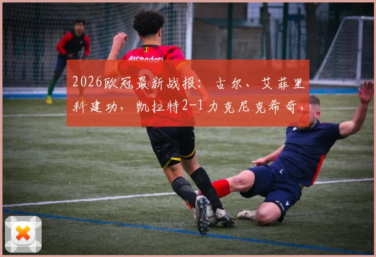 2026欧冠最新战报：古尔、艾菲里科建功，凯拉特2-1力克尼克希奇，附比赛关键解析与集锦
