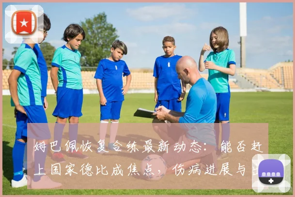姆巴佩恢复合练最新动态:能否赶上国家德比成焦点,伤病进展与出战可能性全解析