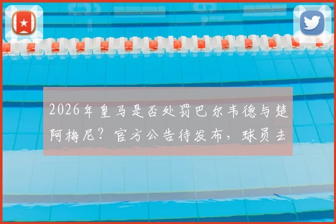2026年皇马是否处罚巴尔韦德与楚阿梅尼？官方公告待发布，球员去留与队规成焦点