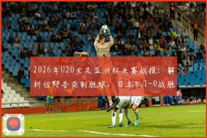 2026年U20女足亚洲杯决赛战报:解析佐野杏花制胜球,日本队1-0战胜朝鲜队夺冠历程与阵容分析